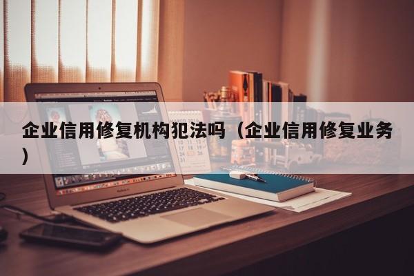 企业信用修复机构犯法吗（企业信用修复业务）