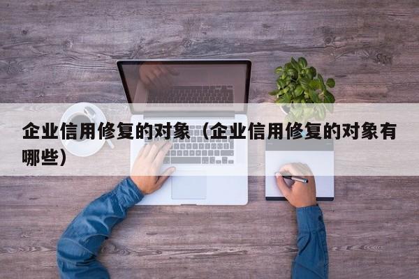 企业信用修复的对象（企业信用修复的对象有哪些）