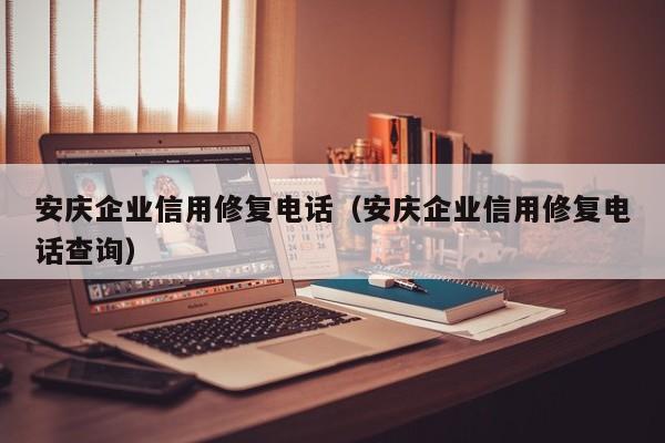 安庆企业信用修复电话（安庆企业信用修复电话查询）