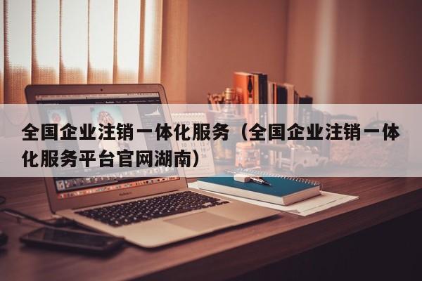 全国企业注销一体化服务（全国企业注销一体化服务平台官网湖南）
