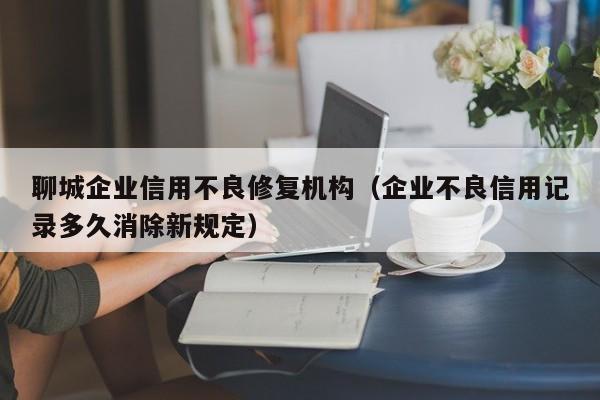 聊城企业信用不良修复机构（企业不良信用记录多久消除新规定）