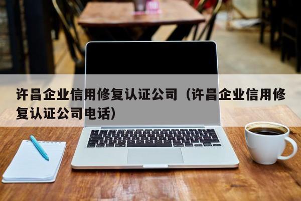 许昌企业信用修复认证公司（许昌企业信用修复认证公司电话）