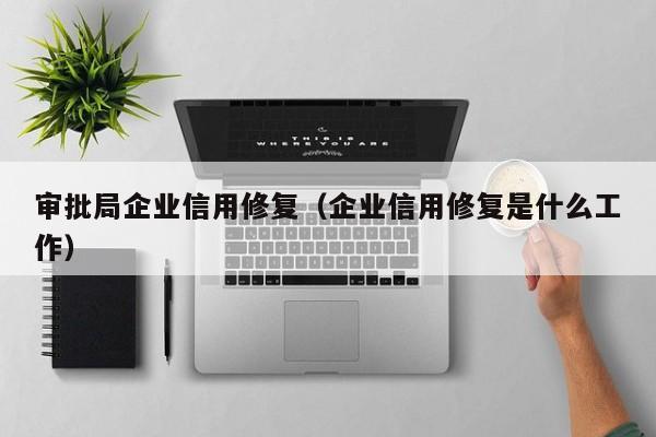 审批局企业信用修复（企业信用修复是什么工作）
