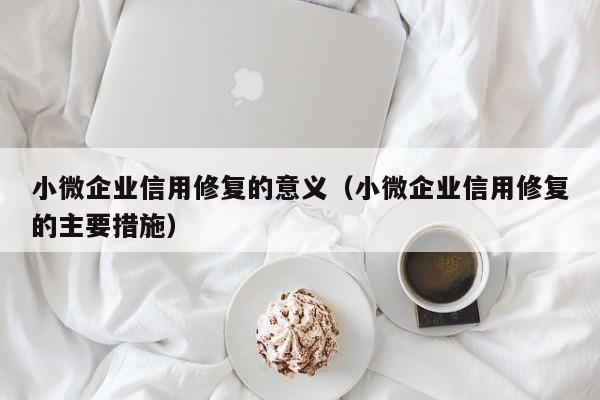 小微企业信用修复的意义（小微企业信用修复的主要措施）