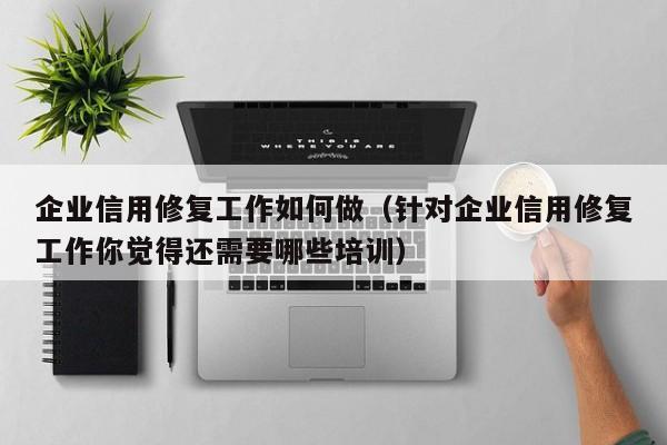 企业信用修复工作如何做（针对企业信用修复工作你觉得还需要哪些培训）