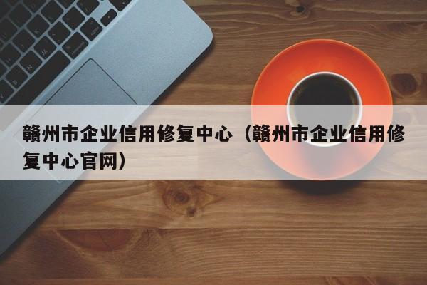 赣州市企业信用修复中心（赣州市企业信用修复中心官网）