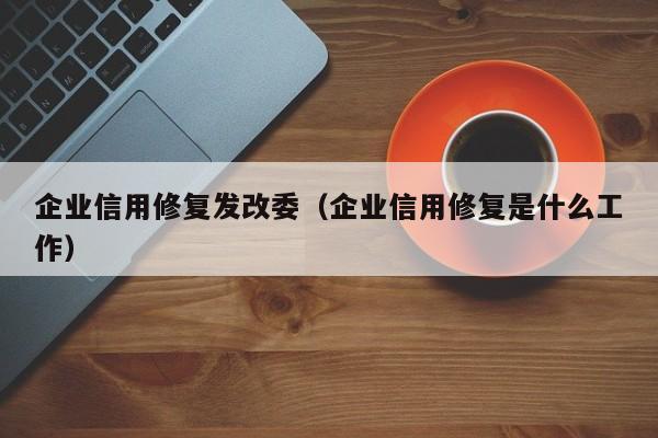 企业信用修复发改委（企业信用修复是什么工作）