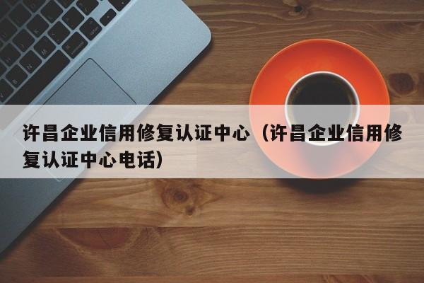许昌企业信用修复认证中心（许昌企业信用修复认证中心电话）