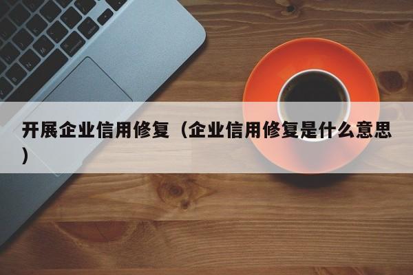 开展企业信用修复（企业信用修复是什么意思）