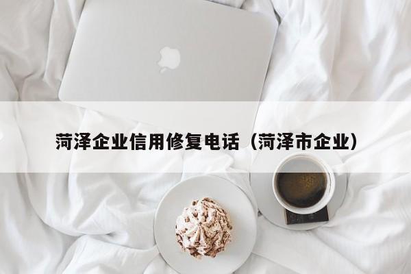 菏泽企业信用修复电话（菏泽市企业）