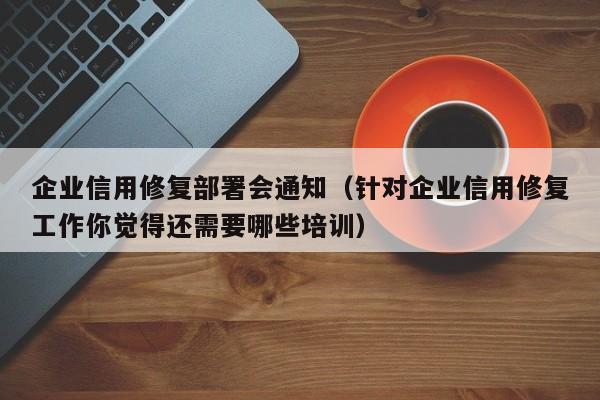 企业信用修复部署会通知（针对企业信用修复工作你觉得还需要哪些培训）