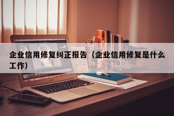 企业信用修复纠正报告（企业信用修复是什么工作）