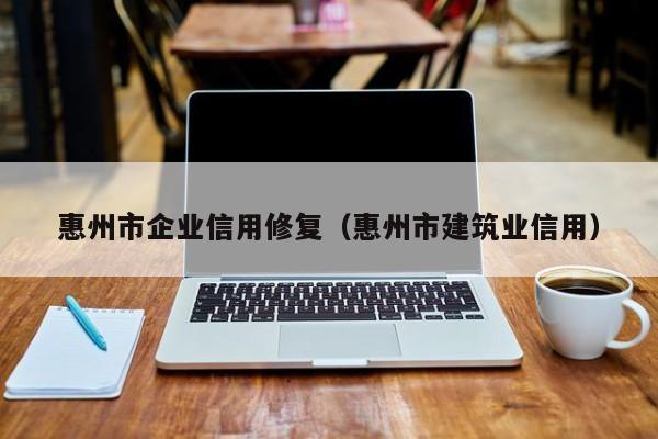 惠州市企业信用修复（惠州市建筑业信用）