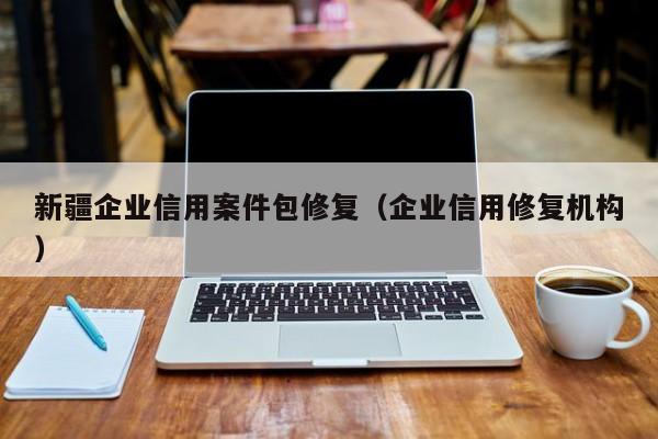 新疆企业信用案件包修复（企业信用修复机构）