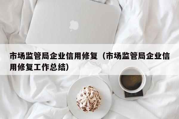 市场监管局企业信用修复（市场监管局企业信用修复工作总结）