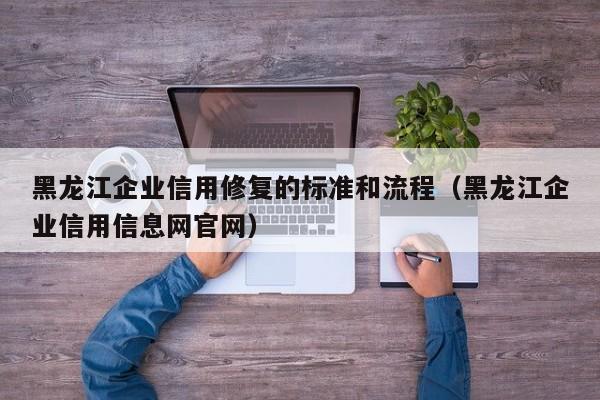 黑龙江企业信用修复的标准和流程（黑龙江企业信用信息网官网）