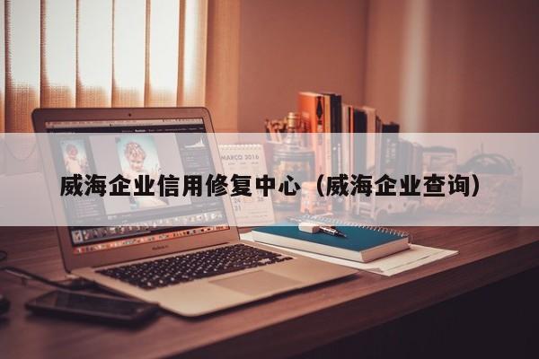 威海企业信用修复中心（威海企业查询）