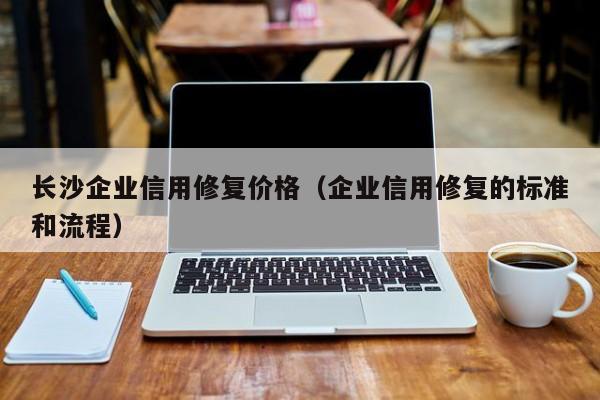 长沙企业信用修复价格（企业信用修复的标准和流程）