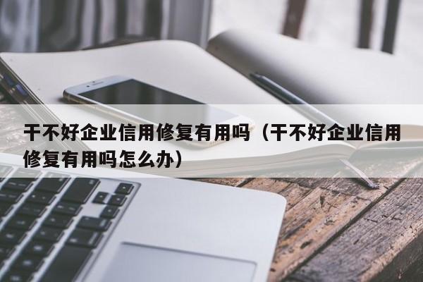 干不好企业信用修复有用吗（干不好企业信用修复有用吗怎么办）