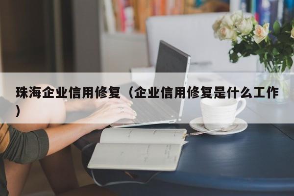 珠海企业信用修复（企业信用修复是什么工作）