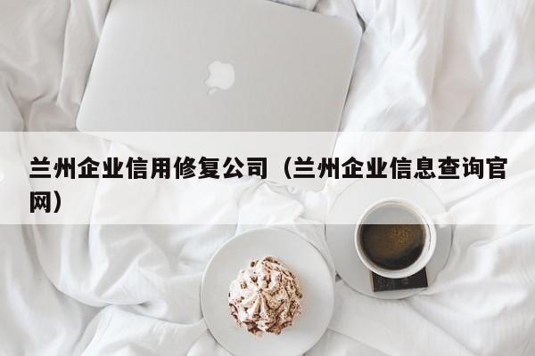 兰州企业信用修复公司（兰州企业信息查询官网）