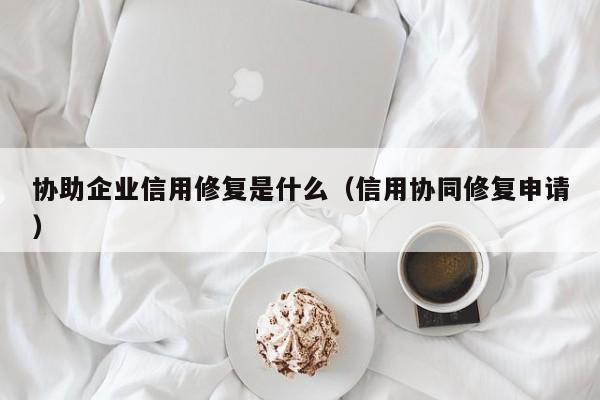 协助企业信用修复是什么（信用协同修复申请）