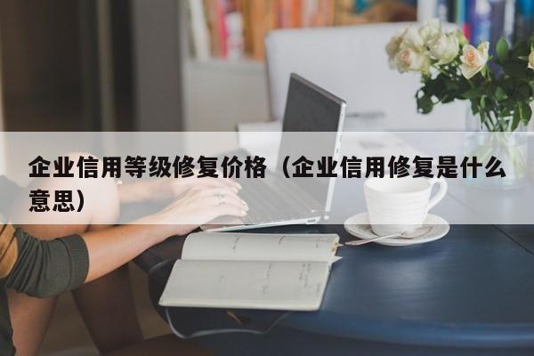 企业信用等级修复价格（企业信用修复是什么意思）