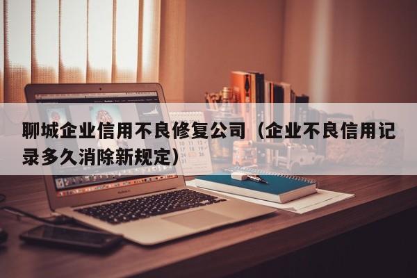聊城企业信用不良修复公司（企业不良信用记录多久消除新规定）