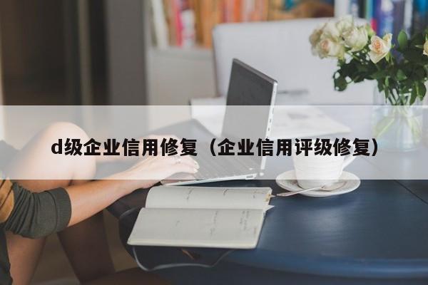 d级企业信用修复（企业信用评级修复）