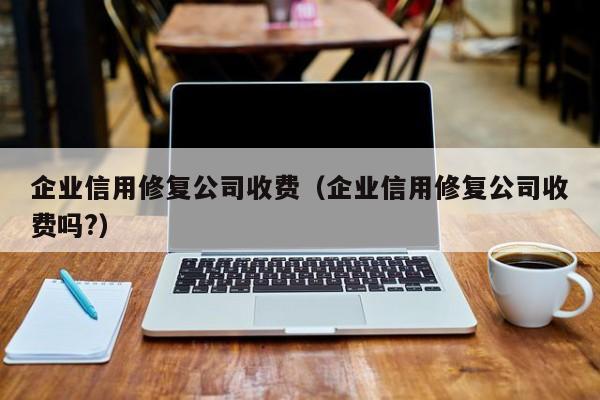 企业信用修复公司收费（企业信用修复公司收费吗?）