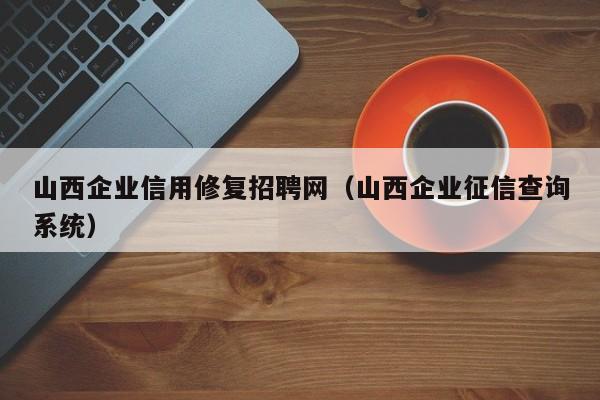 山西企业信用修复招聘网（山西企业征信查询系统）