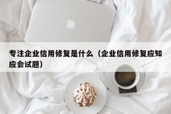 专注企业信用修复是什么（企业信用修复应知应会试题）