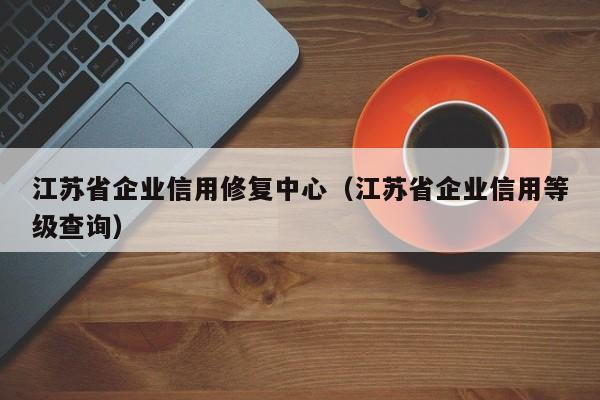 江苏省企业信用修复中心（江苏省企业信用等级查询）