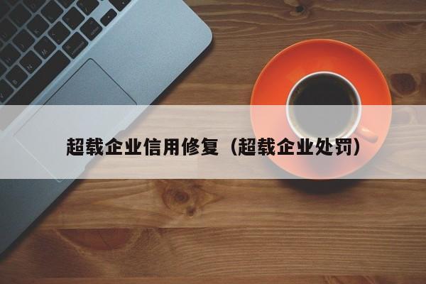 超载企业信用修复（超载企业处罚）