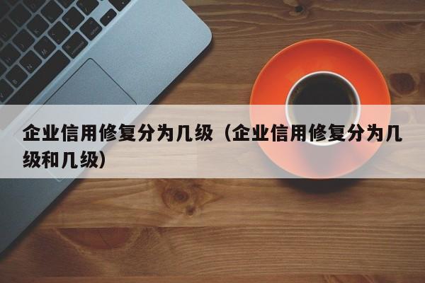 企业信用修复分为几级（企业信用修复分为几级和几级）