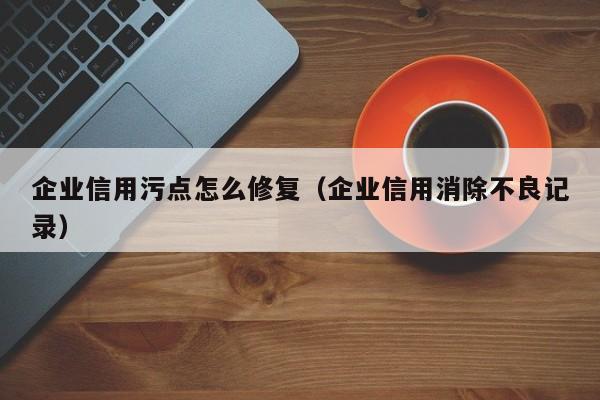 企业信用污点怎么修复（企业信用消除不良记录）