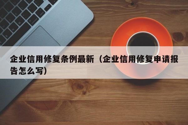企业信用修复条例最新（企业信用修复申请报告怎么写）