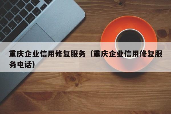 重庆企业信用修复服务（重庆企业信用修复服务电话）