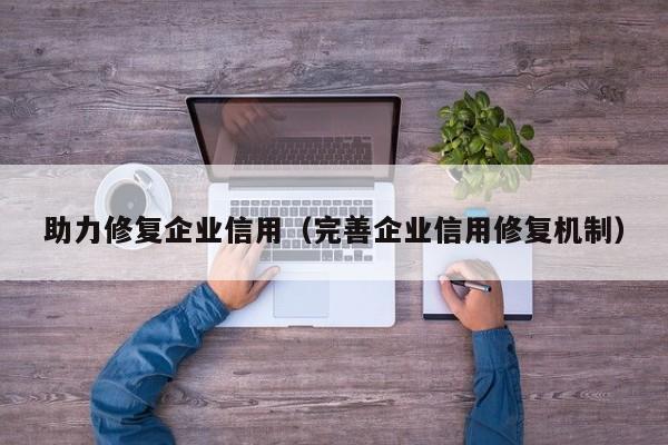 助力修复企业信用（完善企业信用修复机制）
