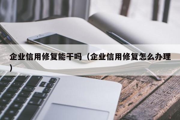 企业信用修复能干吗（企业信用修复怎么办理）