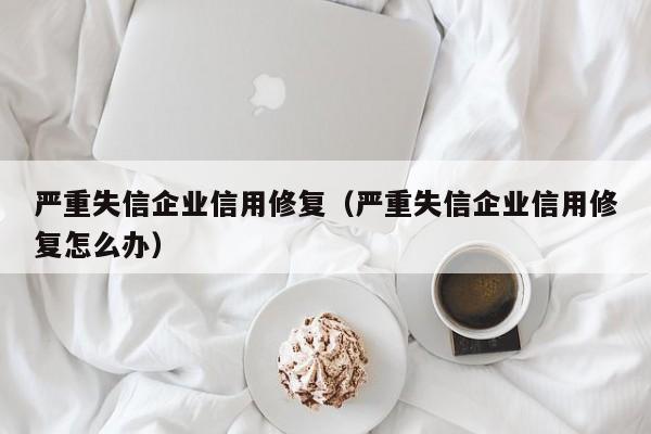 严重失信企业信用修复（严重失信企业信用修复怎么办）