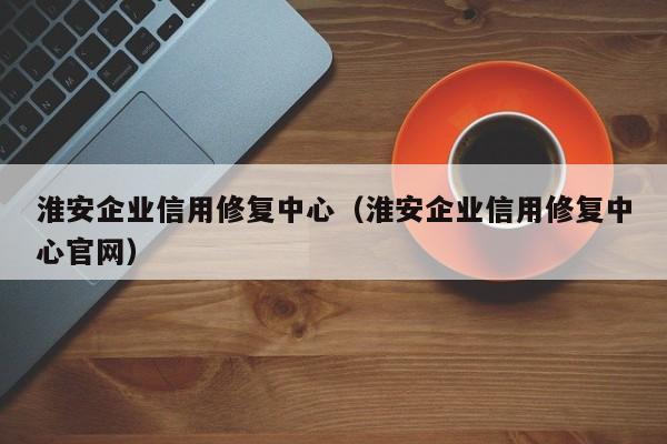 淮安企业信用修复中心（淮安企业信用修复中心官网）