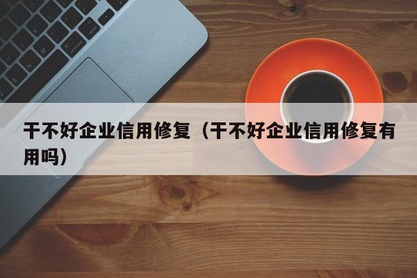 干不好企业信用修复（干不好企业信用修复有用吗）