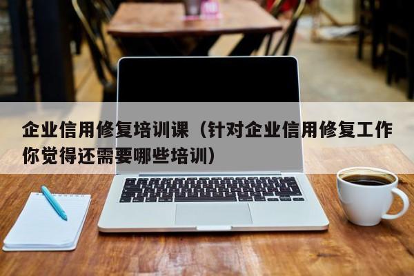 企业信用修复培训课（针对企业信用修复工作你觉得还需要哪些培训）