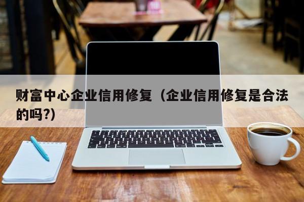 财富中心企业信用修复（企业信用修复是合法的吗?）