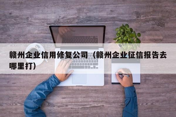 赣州企业信用修复公司（赣州企业征信报告去哪里打）