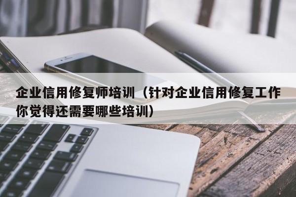 企业信用修复师培训（针对企业信用修复工作你觉得还需要哪些培训）