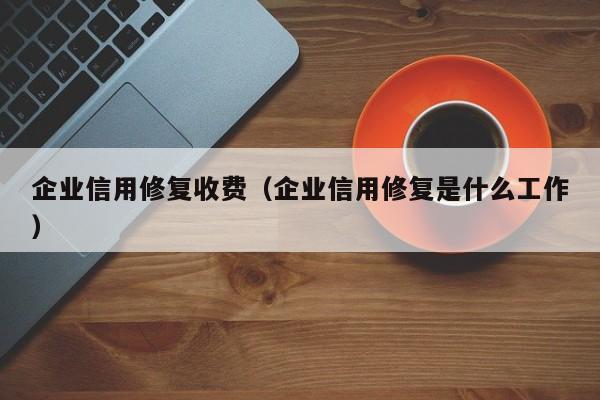 企业信用修复收费（企业信用修复是什么工作）