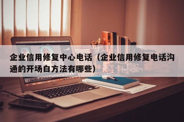 企业信用修复中心电话（企业信用修复电话沟通的开场白方法有哪些）
