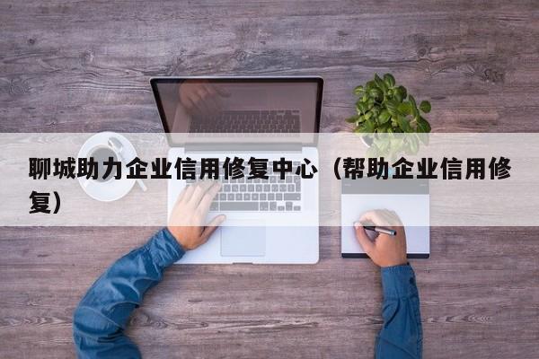 聊城助力企业信用修复中心（帮助企业信用修复）
